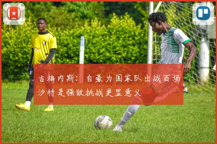吉梅内斯：自豪为国家队出战百场沙特是强敌挑战更显意义