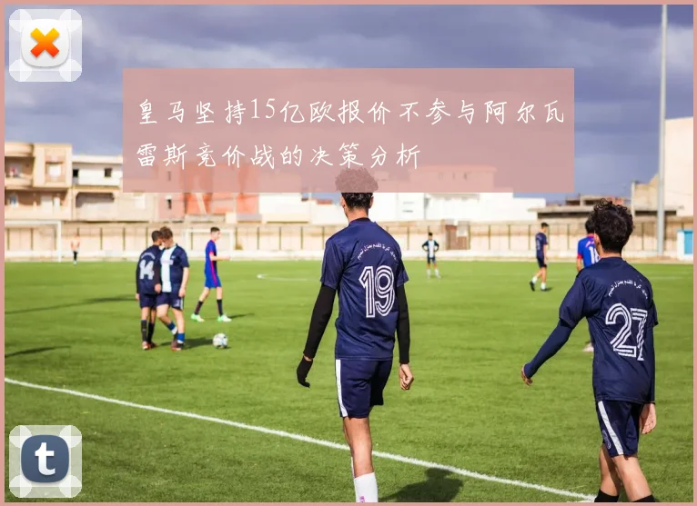 皇马坚持15亿欧报价不参与阿尔瓦雷斯竞价战的决策分析