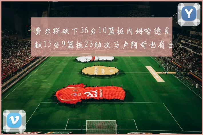 费尔斯砍下36分10篮板内姆哈德贡献15分9篮板23助攻马卢阿奇也有出色表现18分14篮板