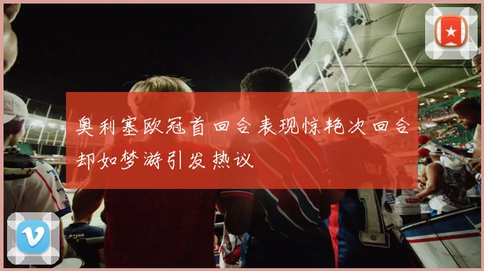 奥利塞欧冠首回合表现惊艳次回合却如梦游引发热议