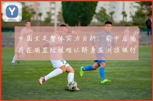 中国女足整体实力分析：前中后场存在明显短板难以跻身亚洲顶级行列