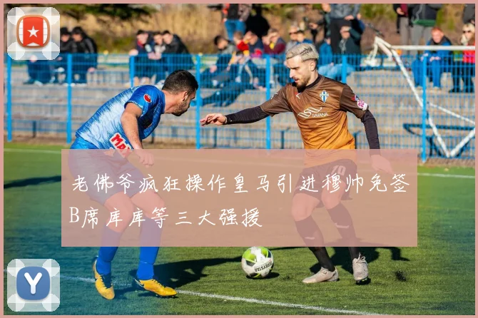 老佛爷疯狂操作皇马引进穆帅免签B席库库等三大强援