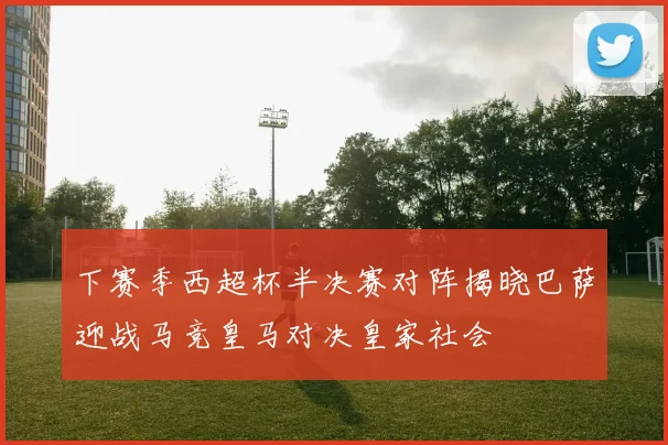 下赛季西超杯半决赛对阵揭晓巴萨迎战马竞皇马对决皇家社会