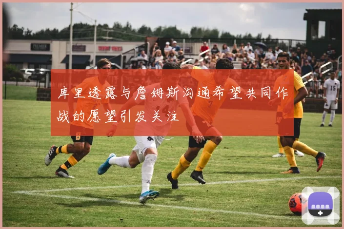 库里透露与詹姆斯沟通希望共同作战的愿望引发关注