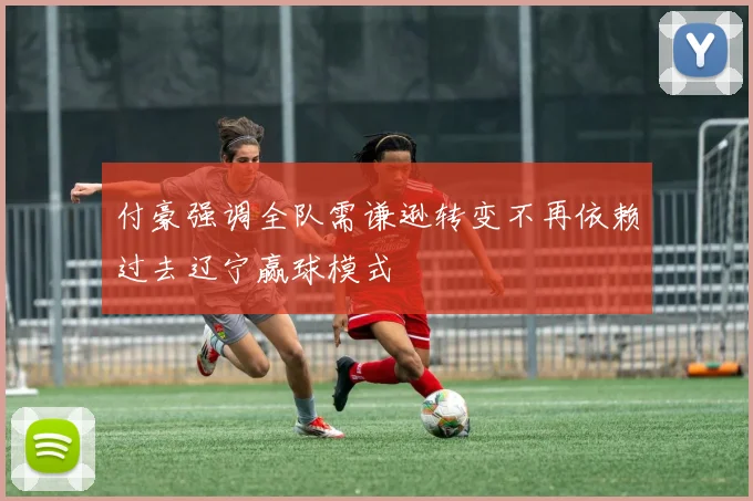 付豪强调全队需谦逊转变不再依赖过去辽宁赢球模式