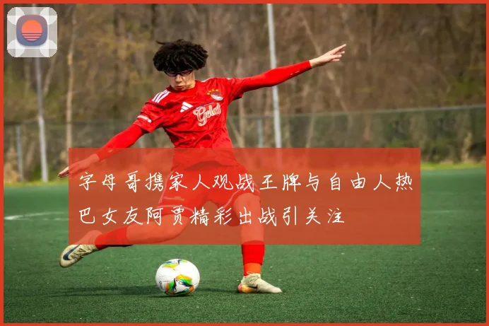 字母哥携家人观战王牌与自由人热巴女友阿贾精彩出战引关注