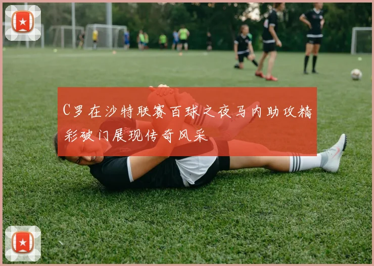 C罗在沙特联赛百球之夜马内助攻精彩破门展现传奇风采