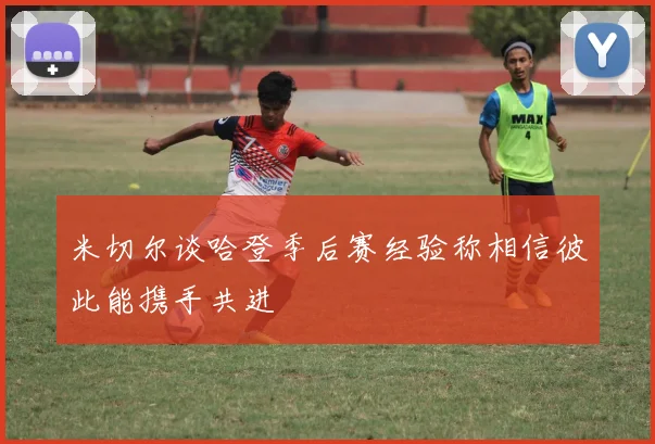 米切尔谈哈登季后赛经验称相信彼此能携手共进