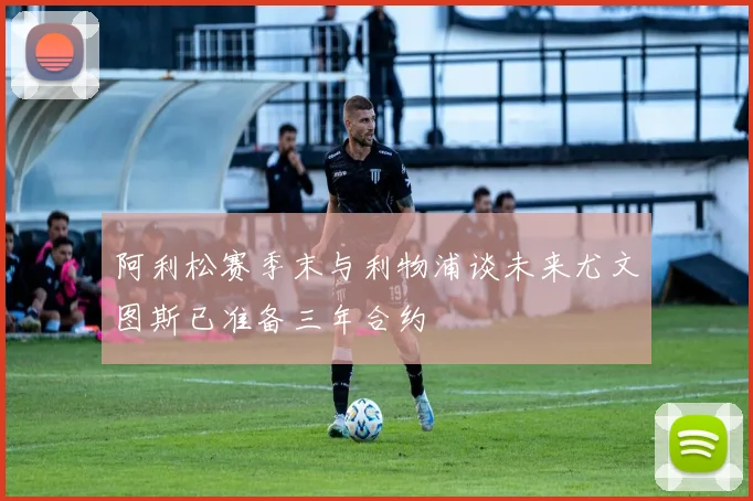 阿利松赛季末与利物浦谈未来尤文图斯已准备三年合约