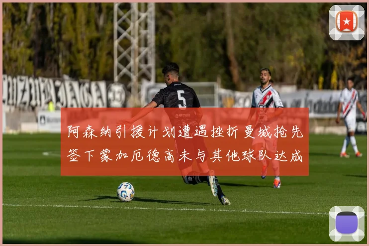 阿森纳引援计划遭遇挫折曼城抢先签下蒙加厄德高未与其他球队达成协议