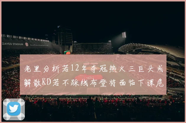 老里分析若12年夺冠热火三巨头或解散KD若不踩线布登将面临下课危机