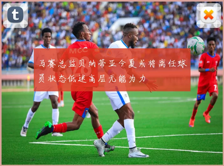 马赛总监贝纳蒂亚今夏或将离任球员状态低迷高层无能为力