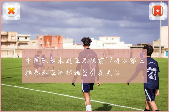 中国队若未进亚足联前12将以第三档参加亚洲杯抽签引发关注