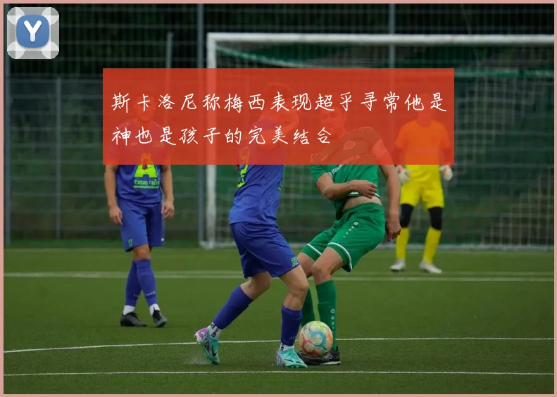斯卡洛尼称梅西表现超乎寻常他是神也是孩子的完美结合