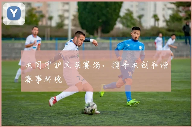 共同守护文明赛场，携手共创和谐赛事环境