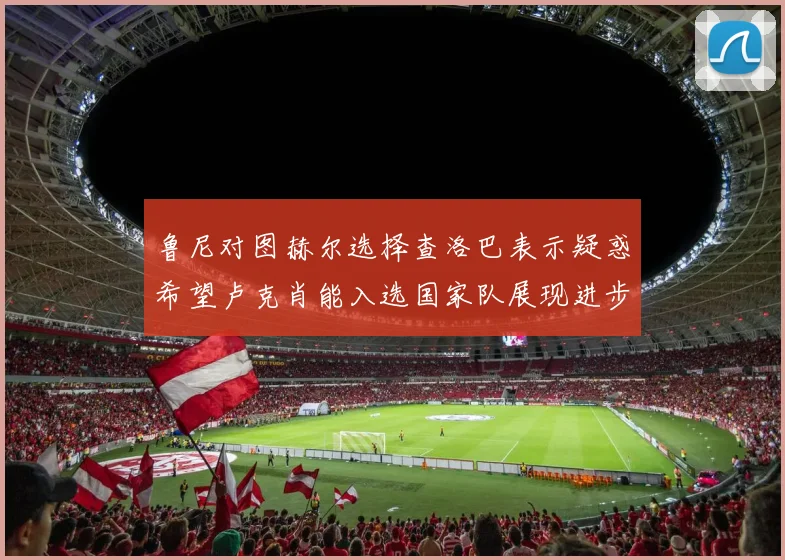 鲁尼对图赫尔选择查洛巴表示疑惑希望卢克肖能入选国家队展现进步