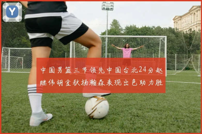 中国男篮三节领先中国台北24分赵继伟胡金秋杨瀚森表现出色助力胜利