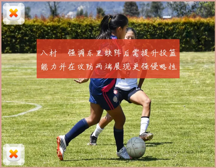 八村塁强调东里缺阵后需提升投篮能力并在攻防两端展现更强侵略性