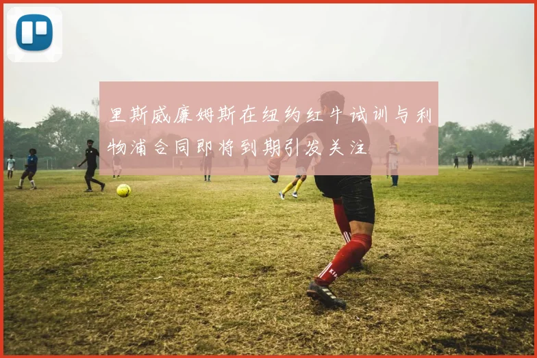 里斯威廉姆斯在纽约红牛试训与利物浦合同即将到期引发关注